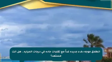 انطلاق موجة دفء جديدة غداً مع تقلبات حادة في درجات الحرارة.. هل أنت مستعد؟